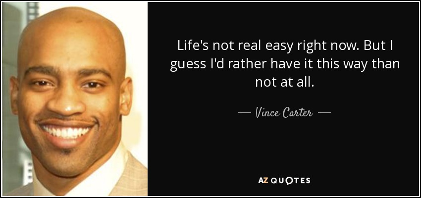 Life's not real easy right now. But I guess I'd rather have it this way than not at all. - Vince Carter