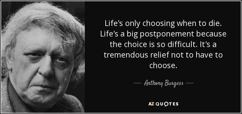 Life's only choosing when to die. Life's a big postponement because the choice is so difficult. It's a tremendous relief not to have to choose. - Anthony Burgess
