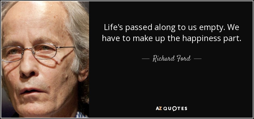Life's passed along to us empty. We have to make up the happiness part. - Richard Ford