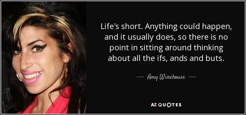 Life's short. Anything could happen, and it usually does, so there is no point in sitting around thinking about all the ifs, ands and buts. - Amy Winehouse