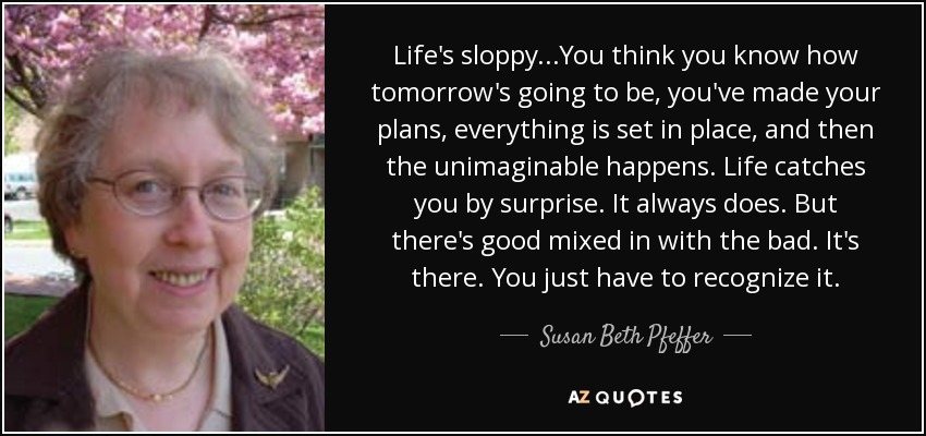 Life's sloppy...You think you know how tomorrow's going to be, you've made your plans, everything is set in place, and then the unimaginable happens. Life catches you by surprise. It always does. But there's good mixed in with the bad. It's there. You just have to recognize it. - Susan Beth Pfeffer