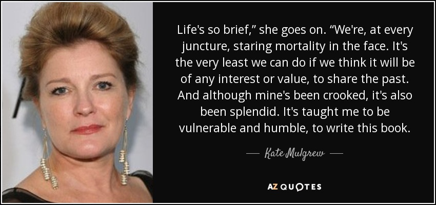 Life's so brief,” she goes on. “We're, at every juncture, staring mortality in the face. It's the very least we can do if we think it will be of any interest or value, to share the past. And although mine's been crooked, it's also been splendid. It's taught me to be vulnerable and humble, to write this book. - Kate Mulgrew