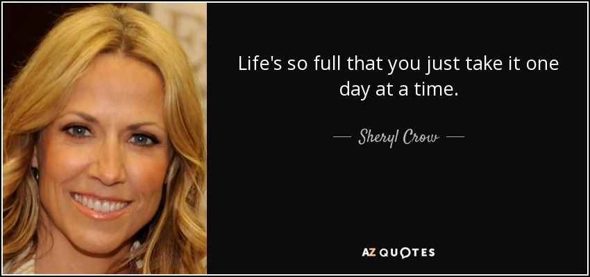 Life's so full that you just take it one day at a time. - Sheryl Crow