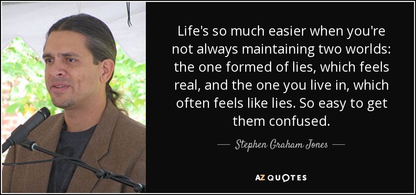 Life's so much easier when you're not always maintaining two worlds: the one formed of lies, which feels real, and the one you live in, which often feels like lies. So easy to get them confused. - Stephen Graham Jones