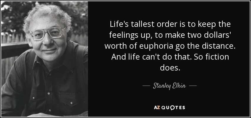 Life's tallest order is to keep the feelings up, to make two dollars' worth of euphoria go the distance. And life can't do that. So fiction does. - Stanley Elkin