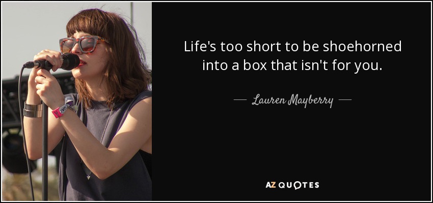 Life's too short to be shoehorned into a box that isn't for you. - Lauren Mayberry