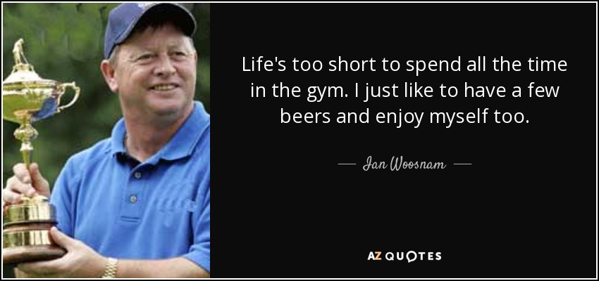 Life's too short to spend all the time in the gym. I just like to have a few beers and enjoy myself too. - Ian Woosnam
