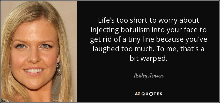Life's too short to worry about injecting botulism into your face to get rid of a tiny line because you've laughed too much. To me, that's a bit warped. - Ashley Jensen