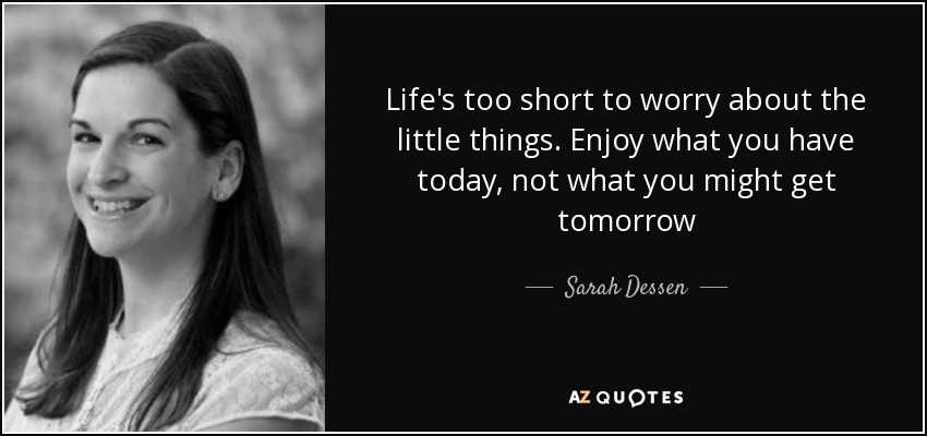 Life's too short to worry about the little things. Enjoy what you have today, not what you might get tomorrow - Sarah Dessen