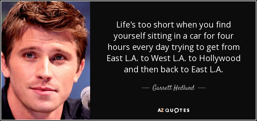 Life's too short when you find yourself sitting in a car for four hours every day trying to get from East L.A. to West L.A. to Hollywood and then back to East L.A. - Garrett Hedlund