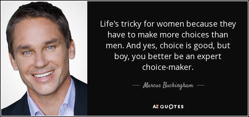 Life's tricky for women because they have to make more choices than men. And yes, choice is good, but boy, you better be an expert choice-maker. - Marcus Buckingham