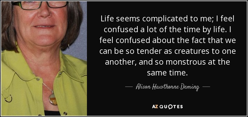 Life seems complicated to me; I feel confused a lot of the time by life. I feel confused about the fact that we can be so tender as creatures to one another, and so monstrous at the same time. - Alison Hawthorne Deming