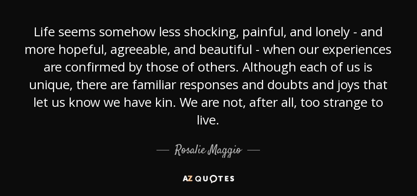 Life seems somehow less shocking, painful, and lonely - and more hopeful, agreeable, and beautiful - when our experiences are confirmed by those of others. Although each of us is unique, there are familiar responses and doubts and joys that let us know we have kin. We are not, after all, too strange to live. - Rosalie Maggio