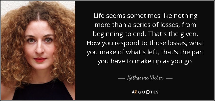 Life seems sometimes like nothing more than a series of losses, from beginning to end. That's the given. How you respond to those losses, what you make of what's left, that's the part you have to make up as you go. - Katharine Weber