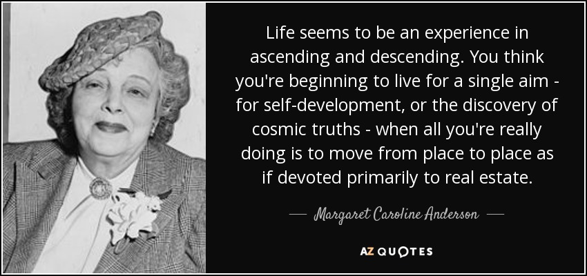 Life seems to be an experience in ascending and descending. You think you're beginning to live for a single aim - for self-development, or the discovery of cosmic truths - when all you're really doing is to move from place to place as if devoted primarily to real estate. - Margaret Caroline Anderson