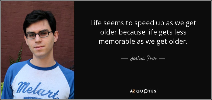 Life seems to speed up as we get older because life gets less memorable as we get older. - Joshua Foer