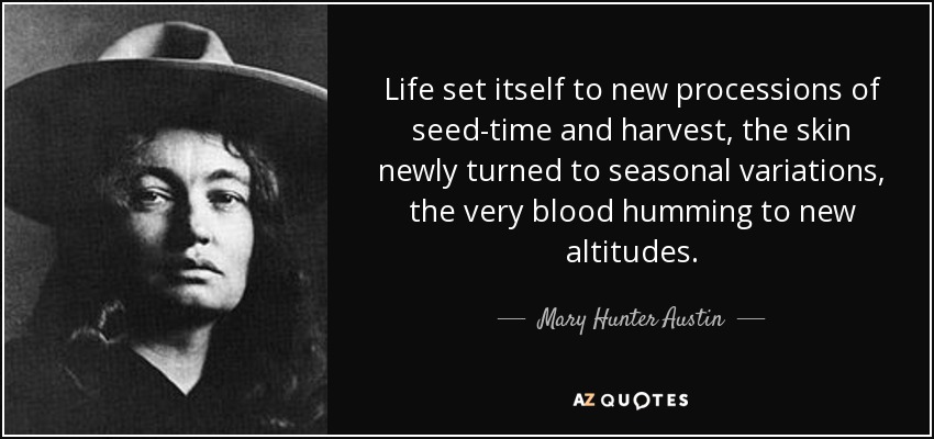 Life set itself to new processions of seed-time and harvest, the skin newly turned to seasonal variations, the very blood humming to new altitudes. - Mary Hunter Austin