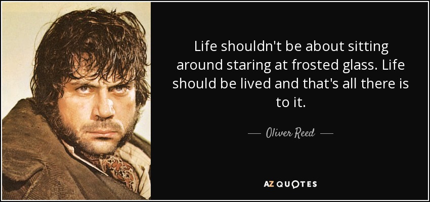 Life shouldn't be about sitting around staring at frosted glass. Life should be lived and that's all there is to it. - Oliver Reed