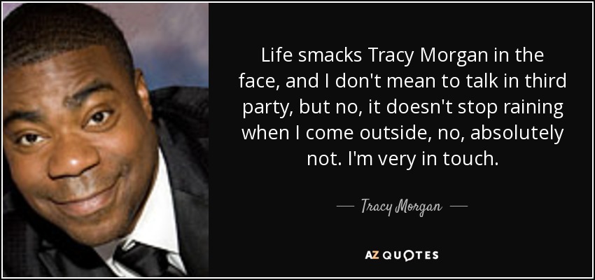 Life smacks Tracy Morgan in the face, and I don't mean to talk in third party, but no, it doesn't stop raining when I come outside, no, absolutely not. I'm very in touch. - Tracy Morgan