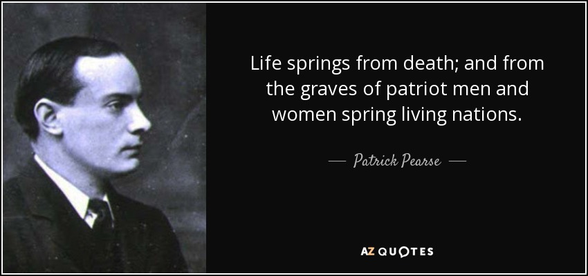 Life springs from death; and from the graves of patriot men and women spring living nations. - Patrick Pearse