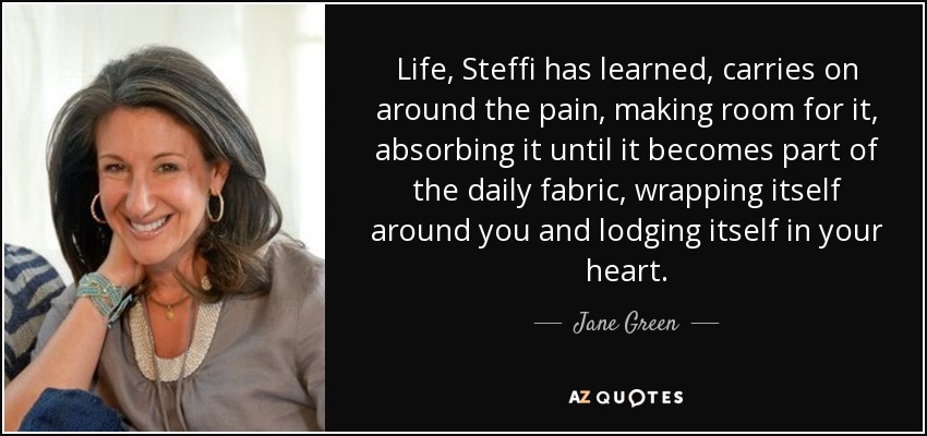 Life, Steffi has learned, carries on around the pain, making room for it, absorbing it until it becomes part of the daily fabric, wrapping itself around you and lodging itself in your heart. - Jane Green