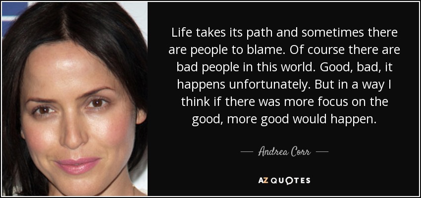 Life takes its path and sometimes there are people to blame. Of course there are bad people in this world. Good, bad, it happens unfortunately. But in a way I think if there was more focus on the good, more good would happen. - Andrea Corr
