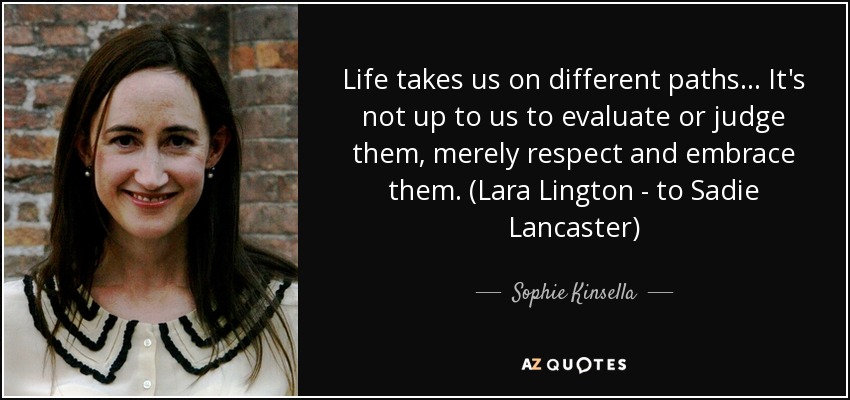 Life takes us on different paths... It's not up to us to evaluate or judge them, merely respect and embrace them. (Lara Lington - to Sadie Lancaster) - Sophie Kinsella