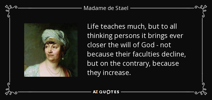 Life teaches much, but to all thinking persons it brings ever closer the will of God - not because their faculties decline, but on the contrary, because they increase. - Madame de Stael