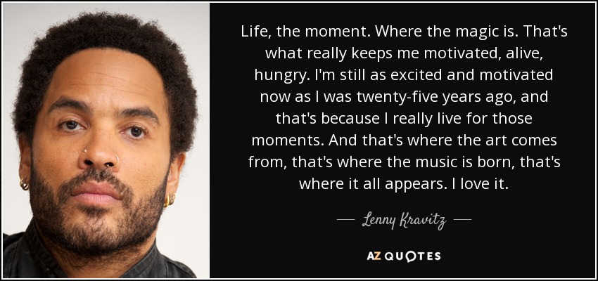 Life, the moment. Where the magic is. That's what really keeps me motivated, alive, hungry. I'm still as excited and motivated now as I was twenty-five years ago, and that's because I really live for those moments. And that's where the art comes from, that's where the music is born, that's where it all appears. I love it. - Lenny Kravitz