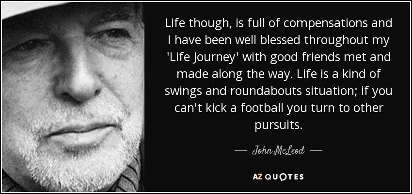 Life though, is full of compensations and I have been well blessed throughout my 'Life Journey' with good friends met and made along the way. Life is a kind of swings and roundabouts situation; if you can't kick a football you turn to other pursuits. - John McLeod