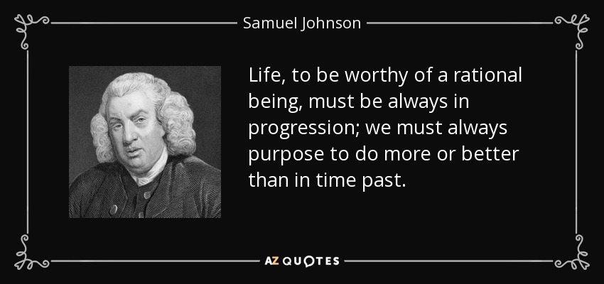 Life, to be worthy of a rational being, must be always in progression; we must always purpose to do more or better than in time past. - Samuel Johnson