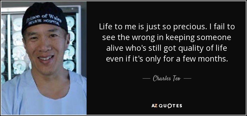 Life to me is just so precious. I fail to see the wrong in keeping someone alive who's still got quality of life even if it's only for a few months. - Charles Teo