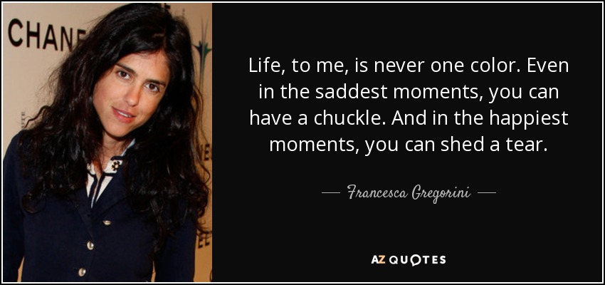 Life, to me, is never one color. Even in the saddest moments, you can have a chuckle. And in the happiest moments, you can shed a tear. - Francesca Gregorini