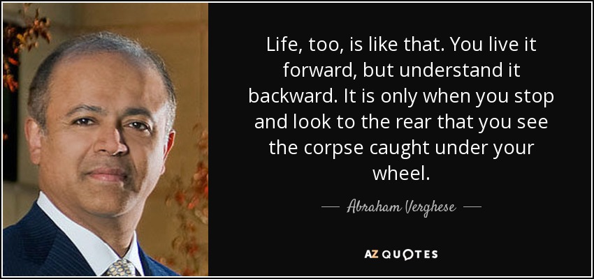 Life, too, is like that. You live it forward, but understand it backward. It is only when you stop and look to the rear that you see the corpse caught under your wheel. - Abraham Verghese