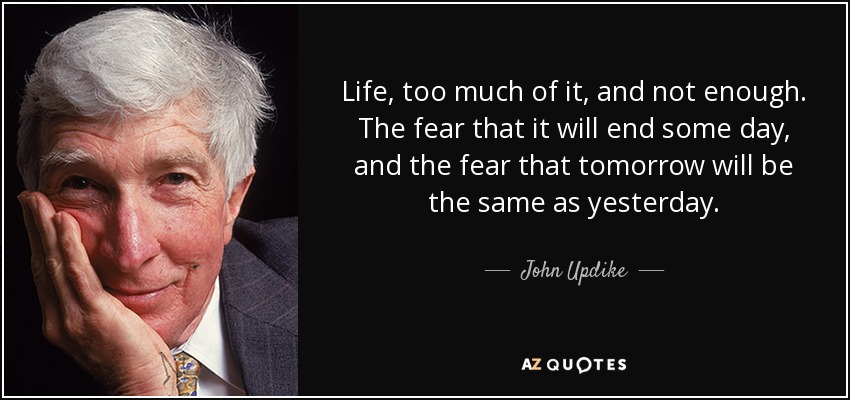 Life, too much of it, and not enough. The fear that it will end some day, and the fear that tomorrow will be the same as yesterday. - John Updike