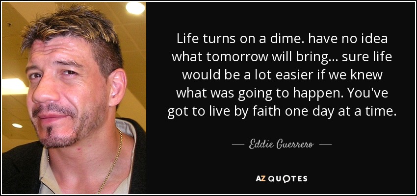 Life turns on a dime. have no idea what tomorrow will bring... sure life would be a lot easier if we knew what was going to happen. You've got to live by faith one day at a time. - Eddie Guerrero