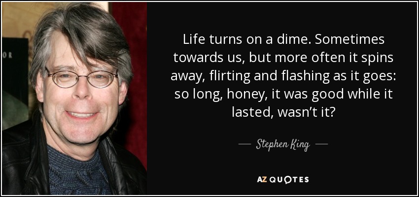Life turns on a dime. Sometimes towards us, but more often it spins away, flirting and flashing as it goes: so long, honey, it was good while it lasted, wasn’t it? - Stephen King
