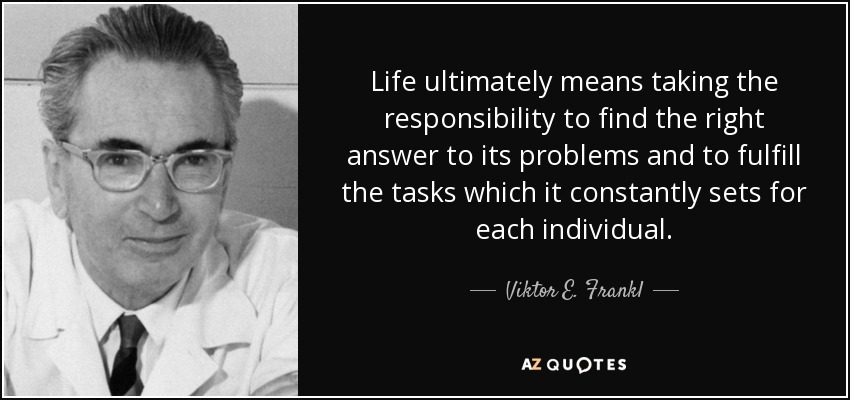 Life ultimately means taking the responsibility to find the right answer to its problems and to fulfill the tasks which it constantly sets for each individual. - Viktor E. Frankl