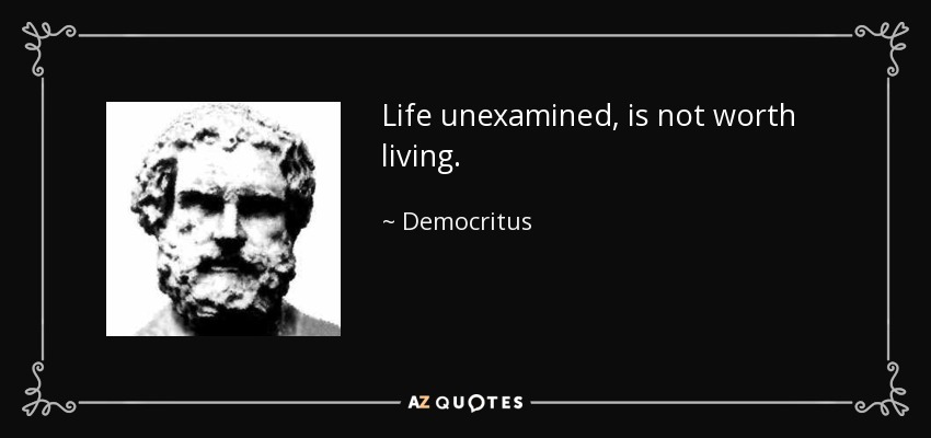 Life unexamined, is not worth living. - Democritus