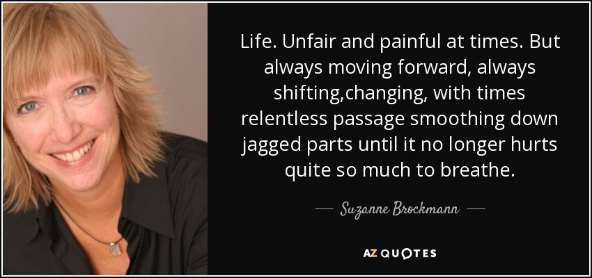 Life. Unfair and painful at times. But always moving forward, always shifting,changing, with times relentless passage smoothing down jagged parts until it no longer hurts quite so much to breathe. - Suzanne Brockmann