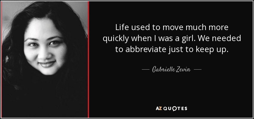Life used to move much more quickly when I was a girl. We needed to abbreviate just to keep up. - Gabrielle Zevin