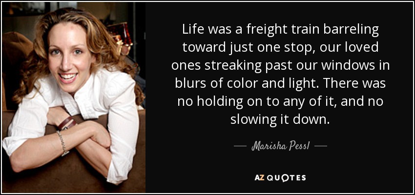 Life was a freight train barreling toward just one stop, our loved ones streaking past our windows in blurs of color and light. There was no holding on to any of it, and no slowing it down. - Marisha Pessl