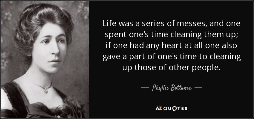 Life was a series of messes, and one spent one's time cleaning them up; if one had any heart at all one also gave a part of one's time to cleaning up those of other people. - Phyllis Bottome