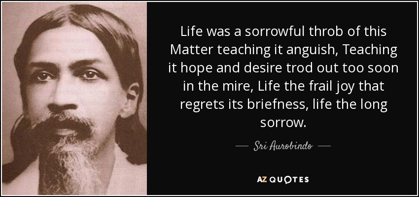 Life was a sorrowful throb of this Matter teaching it anguish, Teaching it hope and desire trod out too soon in the mire, Life the frail joy that regrets its briefness, life the long sorrow. - Sri Aurobindo