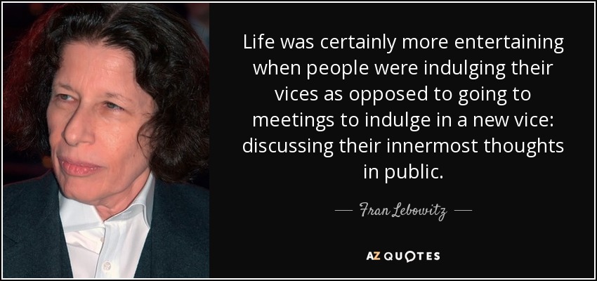 Life was certainly more entertaining when people were indulging their vices as opposed to going to meetings to indulge in a new vice: discussing their innermost thoughts in public. - Fran Lebowitz