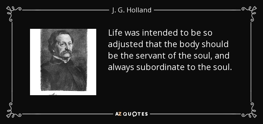 Life was intended to be so adjusted that the body should be the servant of the soul, and always subordinate to the soul. - J. G. Holland