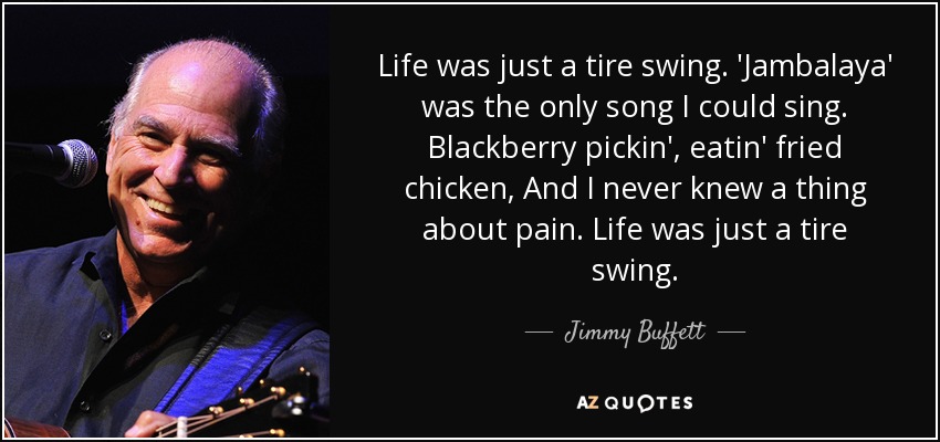 Life was just a tire swing. 'Jambalaya' was the only song I could sing. Blackberry pickin', eatin' fried chicken, And I never knew a thing about pain. Life was just a tire swing. - Jimmy Buffett