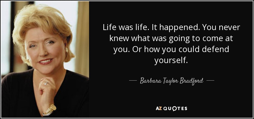 Life was life. It happened. You never knew what was going to come at you. Or how you could defend yourself. - Barbara Taylor Bradford