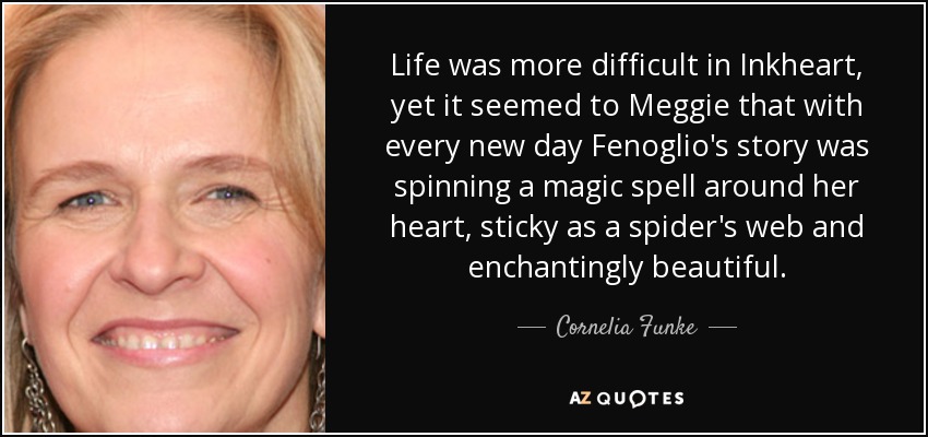 Life was more difficult in Inkheart, yet it seemed to Meggie that with every new day Fenoglio's story was spinning a magic spell around her heart, sticky as a spider's web and enchantingly beautiful. - Cornelia Funke