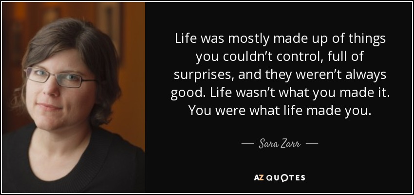 Life was mostly made up of things you couldn’t control, full of surprises, and they weren’t always good. Life wasn’t what you made it. You were what life made you. - Sara Zarr